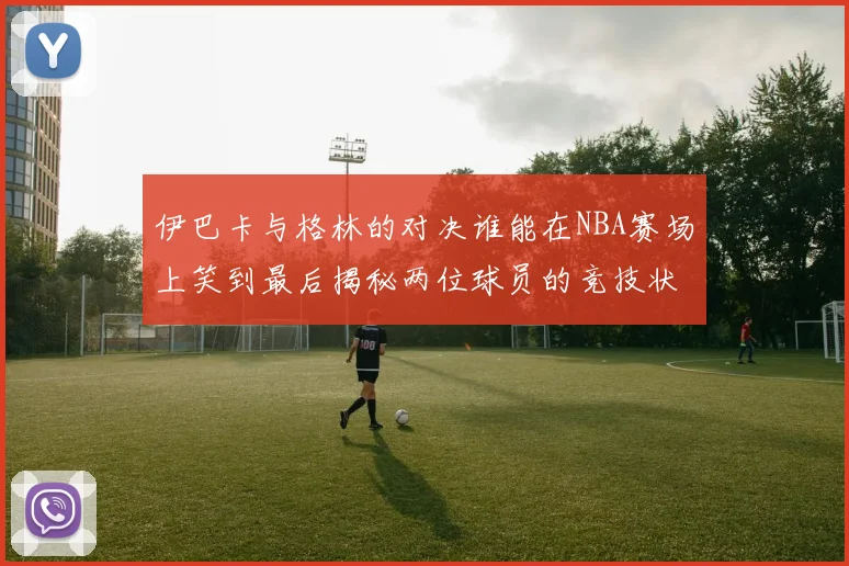 伊巴卡与格林的对决谁能在NBA赛场上笑到最后揭秘两位球员的竞技状态与战术较量